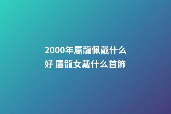 2000年屬龍佩戴什么好 屬龍女戴什么首飾-第1張-觀點-玄機派